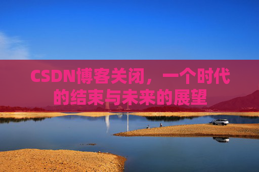 CSDN博客关闭，一个时代的结束与未来的展望